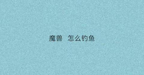 魔兽怎么钓鱼(魔兽钓鱼怎么钓鱼)
